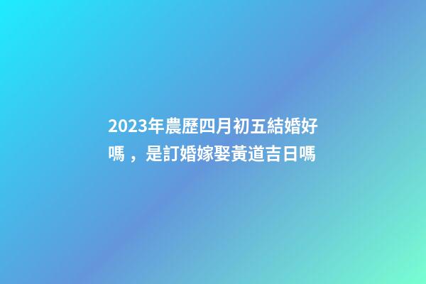 2023年農歷四月初五結婚好嗎，是訂婚嫁娶黃道吉日嗎